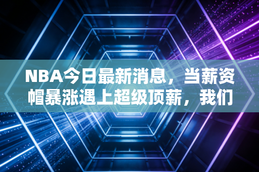 NBA今日最新消息,当薪资帽暴涨遇上超级顶薪,我们正在见证NBA商业模式的终极狂欢
