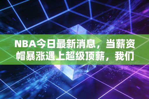 NBA今日最新消息,当薪资帽暴涨遇上超级顶薪,我们正在见证NBA商业模式的终极狂欢