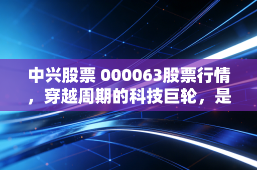 中兴股票 000063股票行情,穿越周期的科技巨轮,是价值洼地还是情绪博弈?