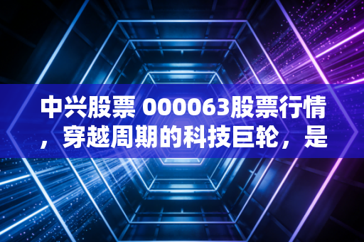 中兴股票 000063股票行情,穿越周期的科技巨轮,是价值洼地还是情绪博弈?