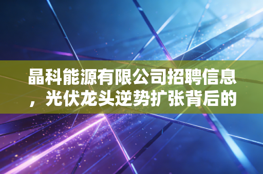 晶科能源有限公司招聘信息,光伏龙头逆势扩张背后的行业信号与职场机遇