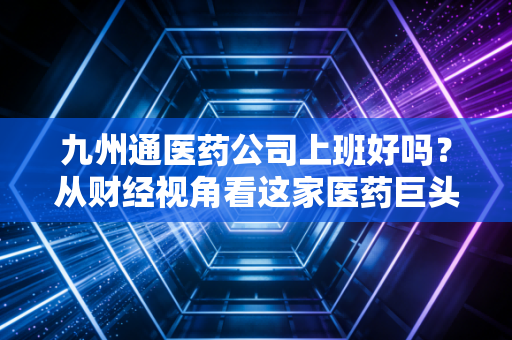 九州通医药公司上班好吗?从财经视角看这家医药巨头的职场生态与真实体验