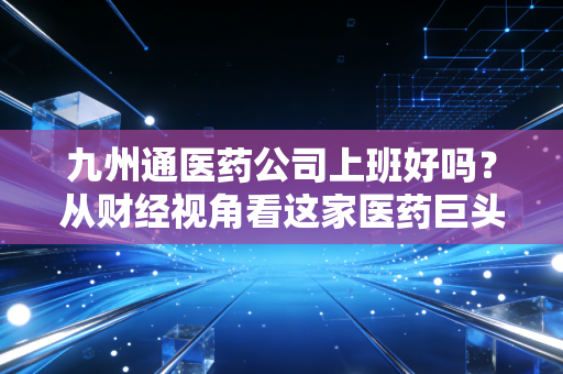 九州通医药公司上班好吗?从财经视角看这家医药巨头的职场生态与真实体验