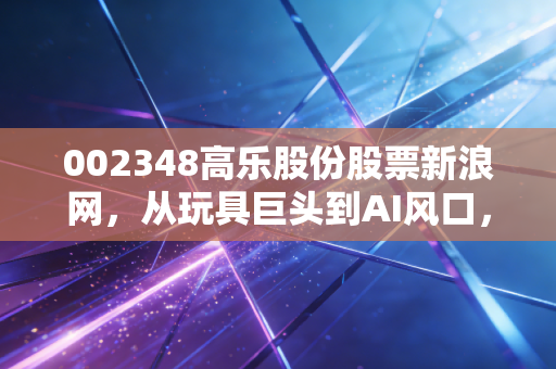 002348高乐股份股票新浪网,从玩具巨头到AI风口,这只老树新花值得你重仓吗?