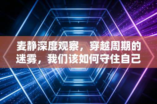 麦静深度观察，穿越周期的迷雾，我们该如何守住自己的钱袋子？