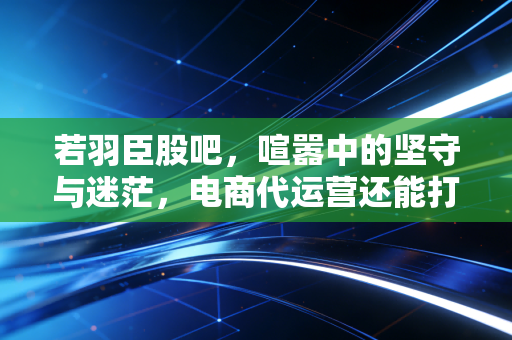 若羽臣股吧，喧嚣中的坚守与迷茫，电商代运营还能打吗？