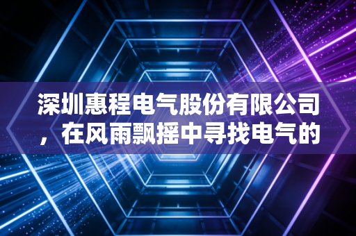 深圳惠程电气股份有限公司,在风雨飘摇中寻找电气的初心与未来