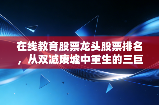 在线教育股票龙头股票排名,从双减废墟中重生的三巨头,谁才是真正的长跑冠军?