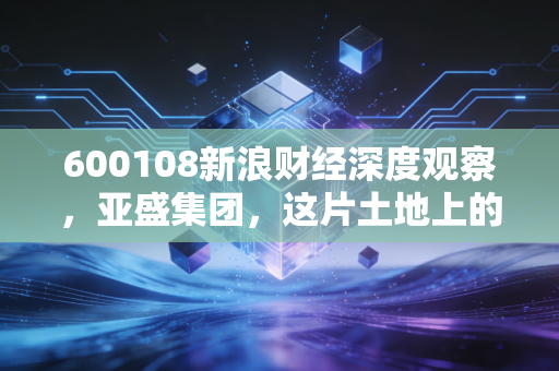 600108新浪财经深度观察,亚盛集团,这片土地上的隐形冠军值得你拥有吗?