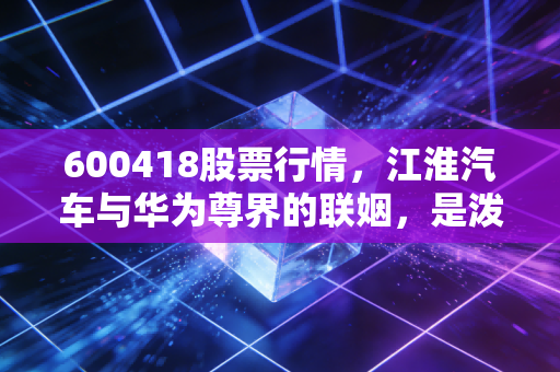 600418股票行情,江淮汽车与华为尊界的联姻,是泼天富贵还是一场豪赌?