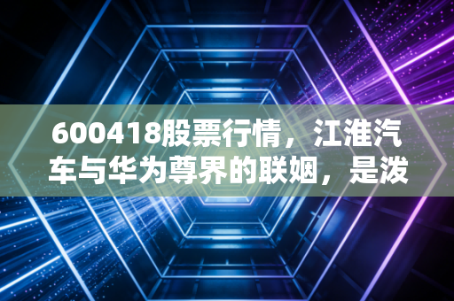 600418股票行情,江淮汽车与华为尊界的联姻,是泼天富贵还是一场豪赌?