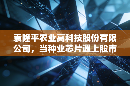 袁隆平农业高科技股份有限公司,当种业芯片遇上股市风云,我们该如何端稳这碗饭?