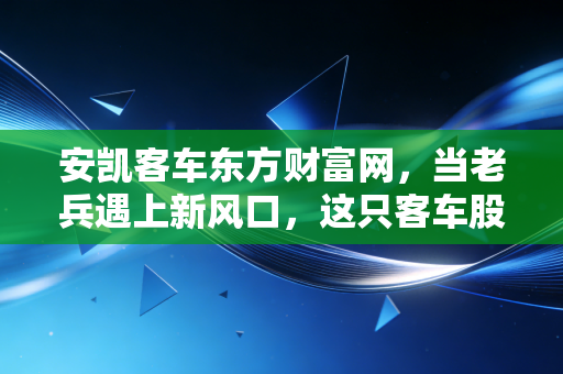 安凯客车东方财富网,当老兵遇上新风口,这只客车股的翻身仗到底怎么打?