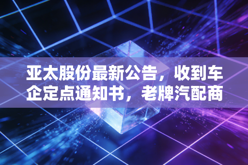 亚太股份最新公告,收到车企定点通知书,老牌汽配商的智能驾驶突围战