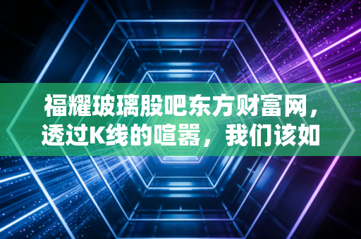 福耀玻璃股吧东方财富网,透过K线的喧嚣,我们该如何看懂曹德旺的这门透明生意?
