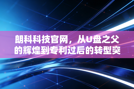 朗科科技官网，从U盘之父的辉煌到专利过后的转型突围，这家公司还剩多少底气？