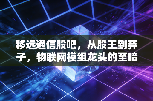 移远通信股吧,从股王到弃子,物联网模组龙头的至暗时刻还是黄金坑?