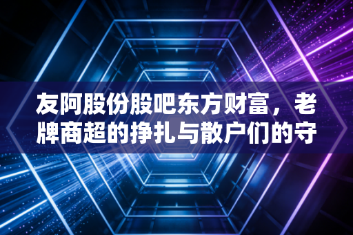 友阿股份股吧东方财富,老牌商超的挣扎与散户们的守株待兔