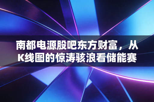 南都电源股吧东方财富,从K线图的惊涛骇浪看储能赛道的众生相