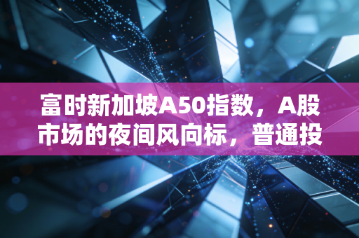 富时新加坡A50指数，A股市场的夜间风向标，普通投资者该如何读懂它？