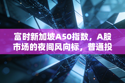 富时新加坡A50指数，A股市场的夜间风向标，普通投资者该如何读懂它？