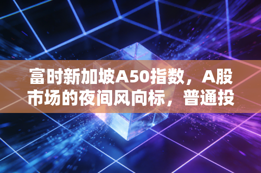 富时新加坡A50指数，A股市场的夜间风向标，普通投资者该如何读懂它？