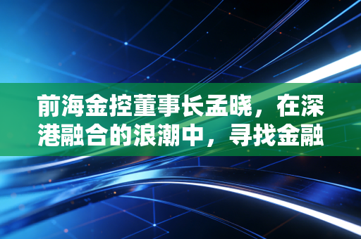 前海金控董事长孟晓，在深港融合的浪潮中，寻找金融的温度与尺度