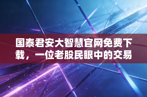 国泰君安大智慧官网免费下载，一位老股民眼中的交易利器与投资心法