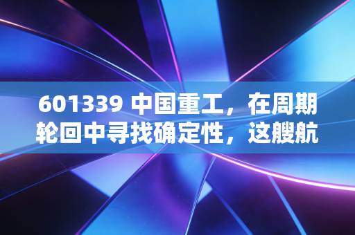 601339 中国重工，在周期轮回中寻找确定性，这艘航母级巨轮值得上船吗？