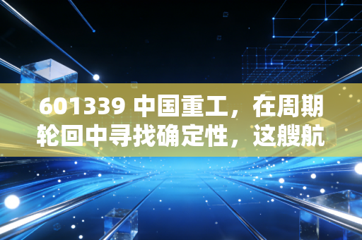 601339 中国重工，在周期轮回中寻找确定性，这艘航母级巨轮值得上船吗？