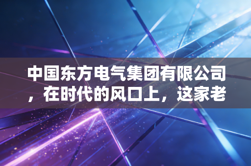 中国东方电气集团有限公司，在时代的风口上，这家老牌央企如何重新定义中国动力？