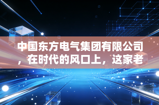 中国东方电气集团有限公司，在时代的风口上，这家老牌央企如何重新定义中国动力？