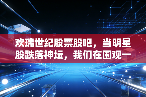 欢瑞世纪股票股吧，当明星股跌落神坛，我们在围观一场关于人性的残酷博弈
