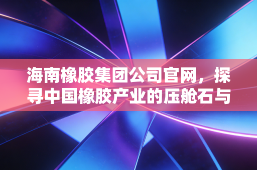 海南橡胶集团公司官网，探寻中国橡胶产业的压舱石与投资新风向