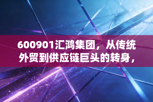 600901汇鸿集团，从传统外贸到供应链巨头的转身，这只江苏国企还有多少想象空间？