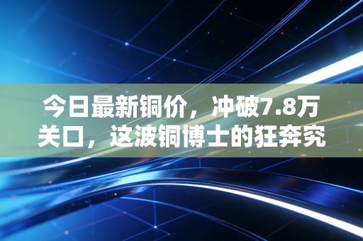 今日最新铜价,冲破7.8万关口,这波铜博士的狂奔究竟还要持续多久?