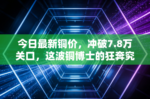 今日最新铜价，冲破7.8万关口，这波铜博士的狂奔究竟还要持续多久？