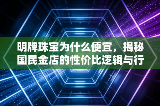 明牌珠宝为什么便宜,揭秘国民金店的性价比逻辑与行业真相