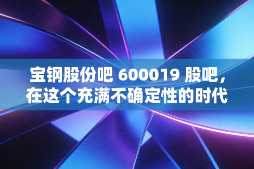 宝钢股份吧 600019 股吧，在这个充满不确定性的时代，我们要如何读懂钢铁之王的沉默与坚守？