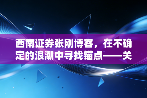 西南证券张刚博客，在不确定的浪潮中寻找锚点——关于当下A股市场的深度思考与投资建议