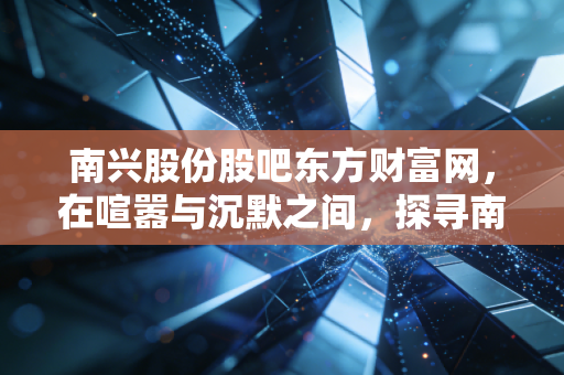 南兴股份股吧东方财富网，在喧嚣与沉默之间，探寻南兴股份的双面人生