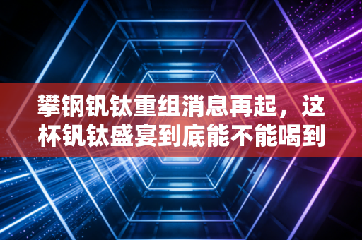攀钢钒钛重组消息再起,这杯钒钛盛宴到底能不能喝到嘴里?