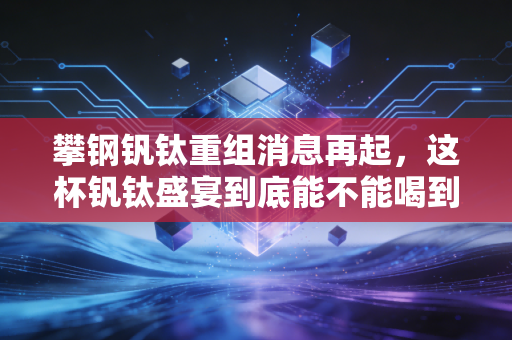 攀钢钒钛重组消息再起,这杯钒钛盛宴到底能不能喝到嘴里?