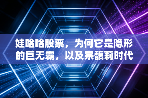 娃哈哈股票,为何它是隐形的巨无霸,以及宗馥莉时代的资本猜想