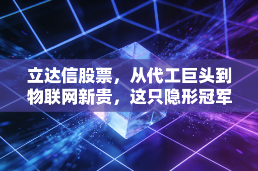 立达信股票,从代工巨头到物联网新贵,这只隐形冠军到底值不值得重仓?