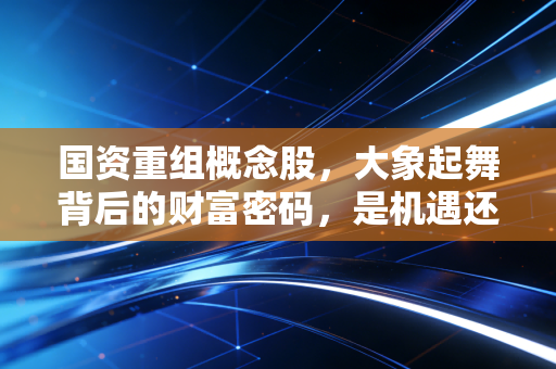 国资重组概念股,大象起舞背后的财富密码,是机遇还是深坑?
