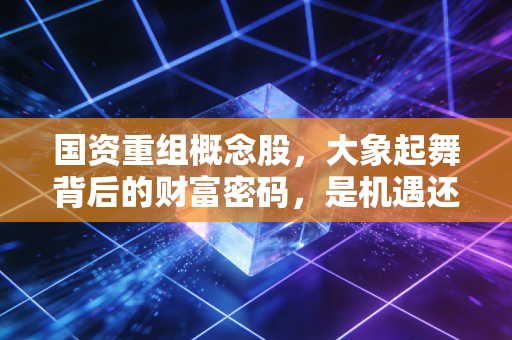 国资重组概念股,大象起舞背后的财富密码,是机遇还是深坑?