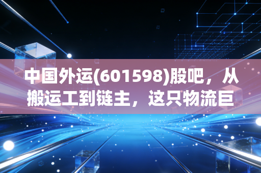 中国外运(601598)股吧,从搬运工到链主,这只物流巨头还藏着多少惊喜?
