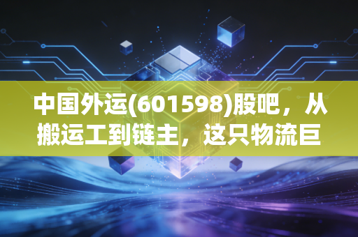 中国外运(601598)股吧,从搬运工到链主,这只物流巨头还藏着多少惊喜?