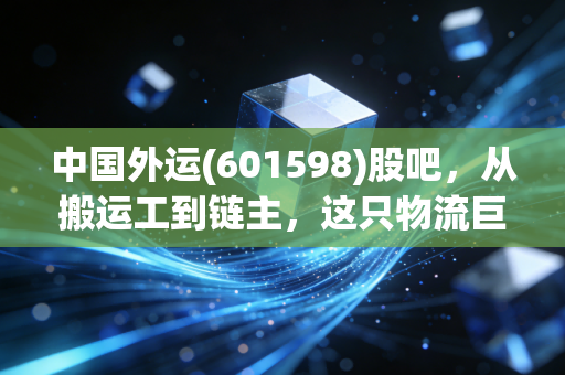 中国外运(601598)股吧,从搬运工到链主,这只物流巨头还藏着多少惊喜?